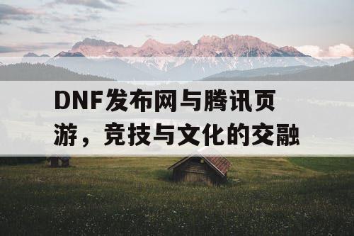 DNF发布网与腾讯页游，竞技与文化的交融