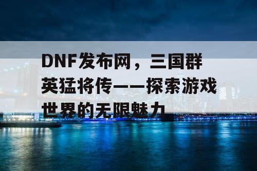 DNF发布网，三国群英猛将传——探索游戏世界的无限魅力