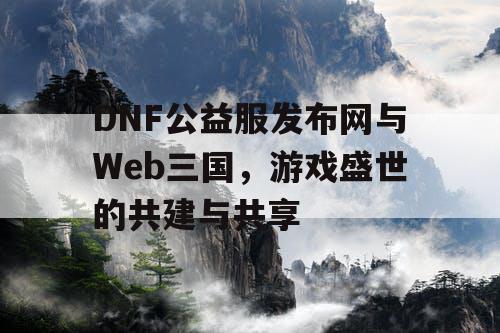 DNF公益服发布网与Web三国，游戏盛世的共建与共享