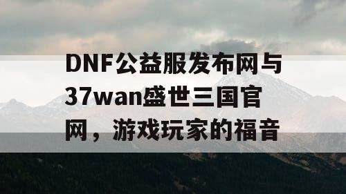 DNF公益服发布网与37wan盛世三国官网，游戏玩家的福音