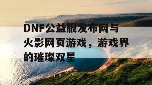 DNF公益服发布网与火影网页游戏，游戏界的璀璨双星