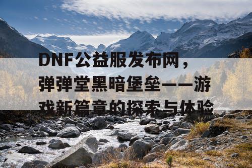 DNF公益服发布网，弹弹堂黑暗堡垒——游戏新篇章的探索与体验