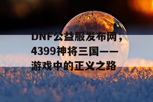 DNF公益服发布网，4399神将三国——游戏中的正义之路