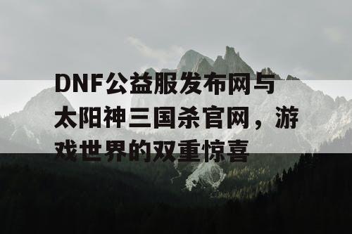 DNF公益服发布网与太阳神三国杀官网，游戏世界的双重惊喜