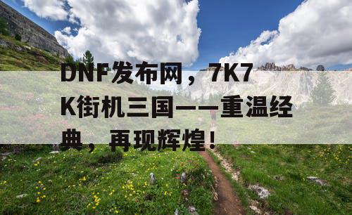 DNF发布网，7K7K街机三国——重温经典，再现辉煌！