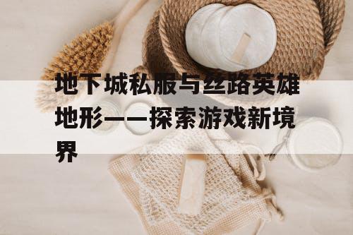 地下城私服与丝路英雄地形——探索游戏新境界