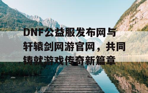 DNF公益服发布网与轩辕剑网游官网，共同铸就游戏传奇新篇章