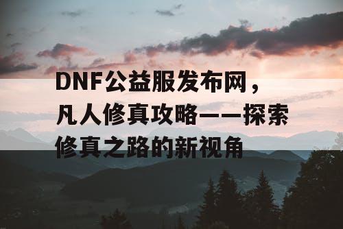 DNF公益服发布网，凡人修真攻略——探索修真之路的新视角