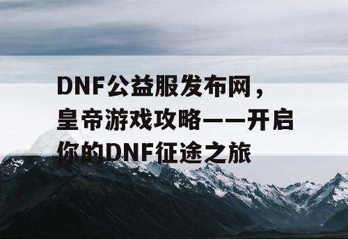 DNF公益服发布网，皇帝游戏攻略——开启你的DNF征途之旅