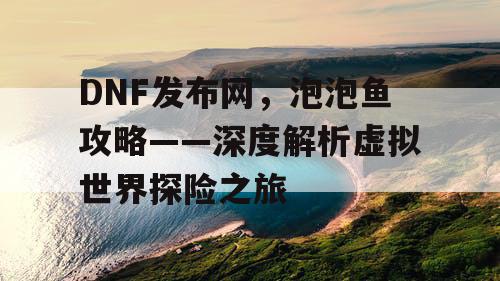 DNF发布网，泡泡鱼攻略——深度解析虚拟世界探险之旅