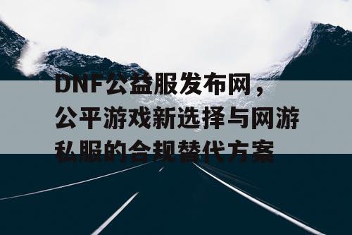 DNF公益服发布网，公平游戏新选择与网游私服的合规替代方案