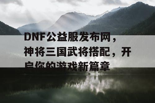 DNF公益服发布网，神将三国武将搭配，开启你的游戏新篇章