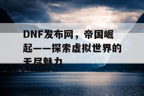 DNF发布网，帝国崛起——探索虚拟世界的无尽魅力