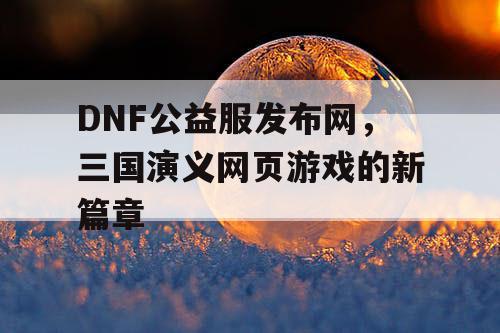 DNF公益服发布网，三国演义网页游戏的新篇章